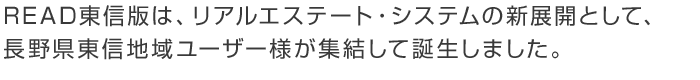 READ東信版は、リアルエステート・システムの新展開として、長野県東信地域ユーザー様が集結して誕生しました。